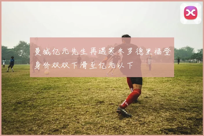 曼城亿元先生再遇寒冬罗德里福登身价双双下滑至亿元以下