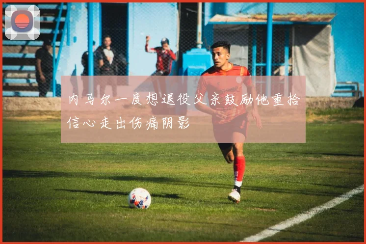 内马尔一度想退役父亲鼓励他重拾信心走出伤痛阴影
