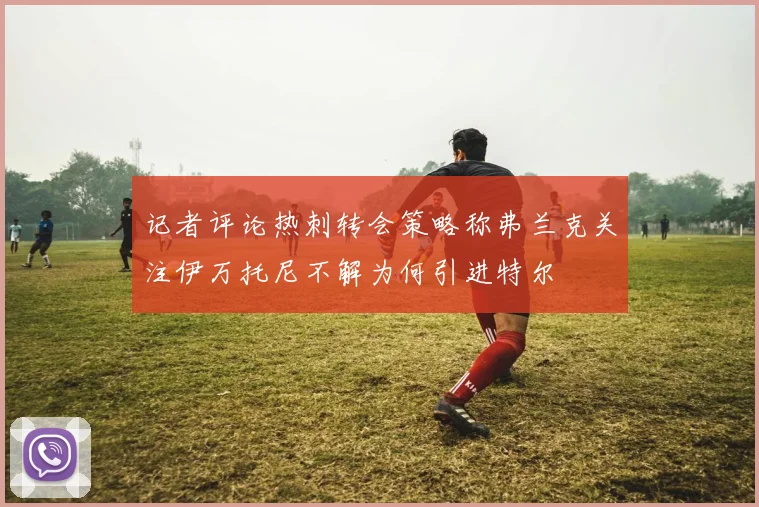 记者评论热刺转会策略称弗兰克关注伊万托尼不解为何引进特尔
