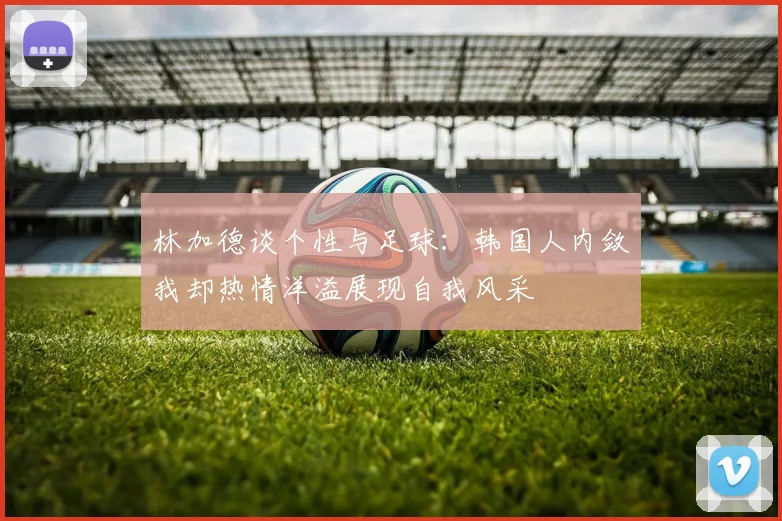 林加德谈个性与足球：韩国人内敛我却热情洋溢展现自我风采