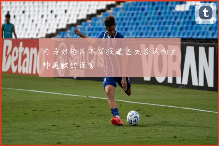 内马尔怒斥不实报道坚决否认向主帅道歉的谎言