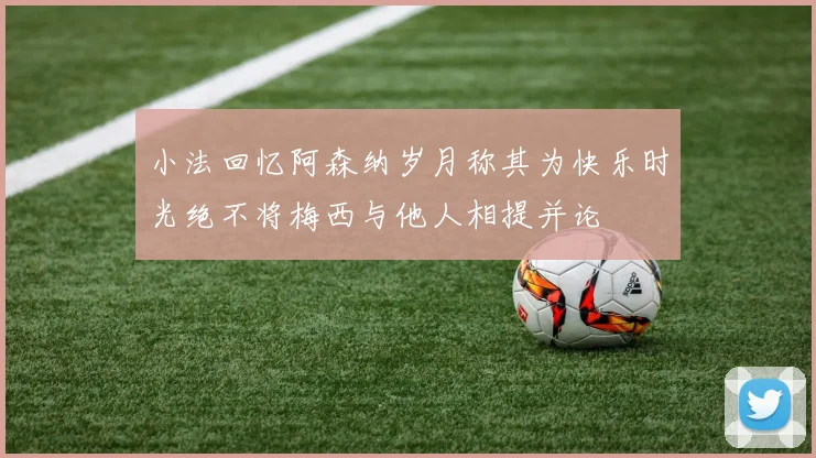 小法回忆阿森纳岁月称其为快乐时光绝不将梅西与他人相提并论