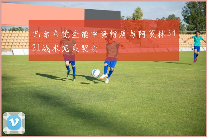 巴尔韦德全能中场特质与阿莫林3421战术完美契合
