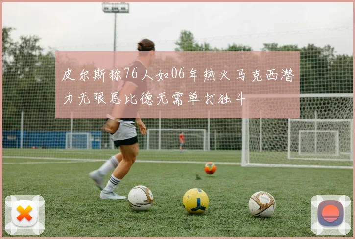 皮尔斯称76人如06年热火马克西潜力无限恩比德无需单打独斗