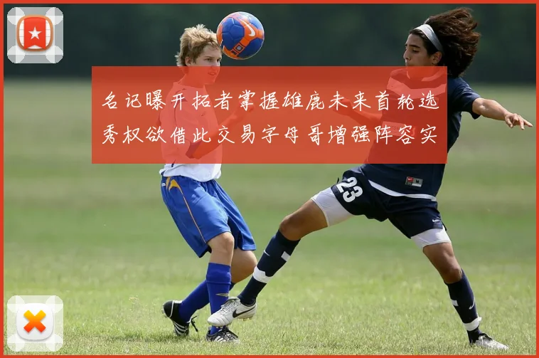 名记曝开拓者掌握雄鹿未来首轮选秀权欲借此交易字母哥增强阵容实力