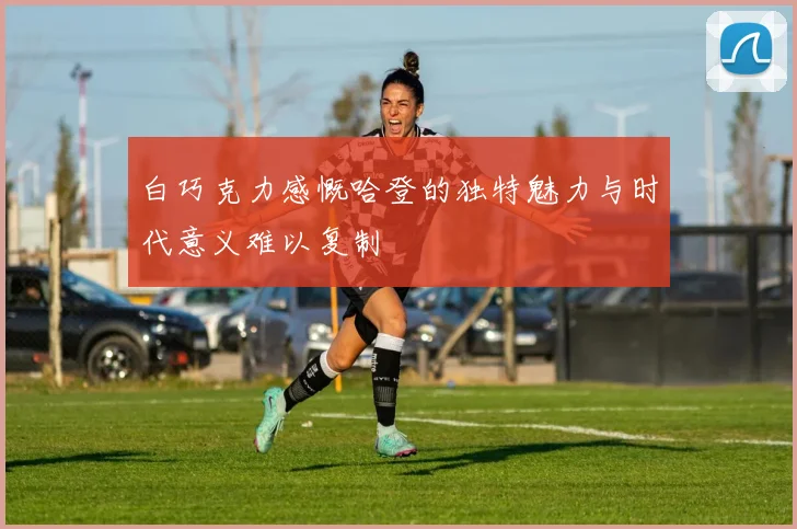 白巧克力感慨哈登的独特魅力与时代意义难以复制