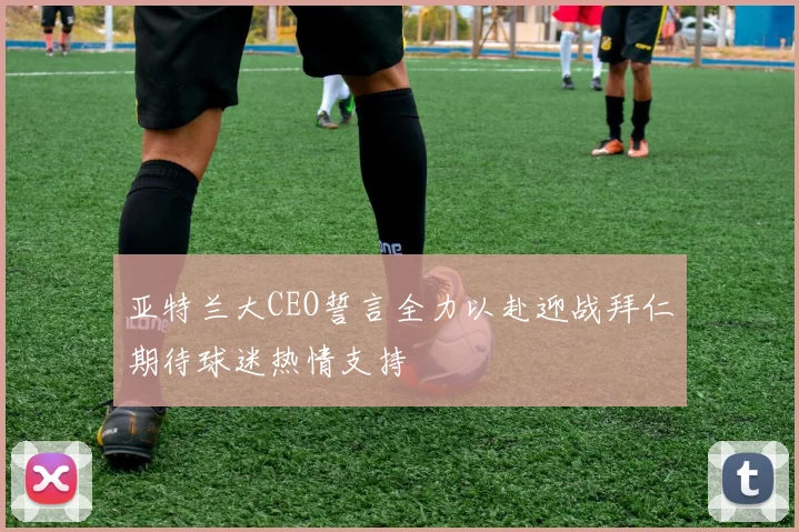亚特兰大CEO誓言全力以赴迎战拜仁期待球迷热情支持