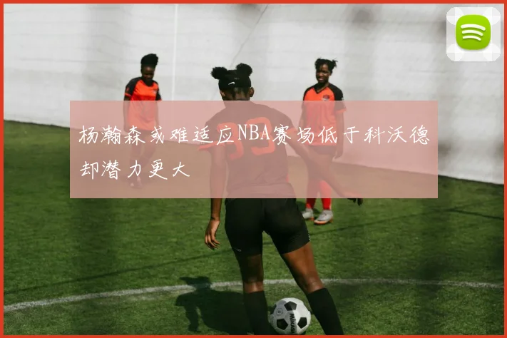 杨瀚森或难适应NBA赛场低于科沃德却潜力更大
