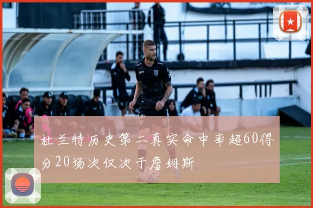 杜兰特历史第二真实命中率超60得分20场次仅次于詹姆斯