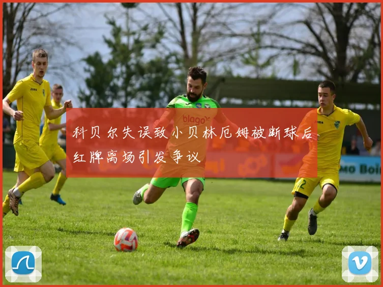科贝尔失误致小贝林厄姆被断球后红牌离场引发争议