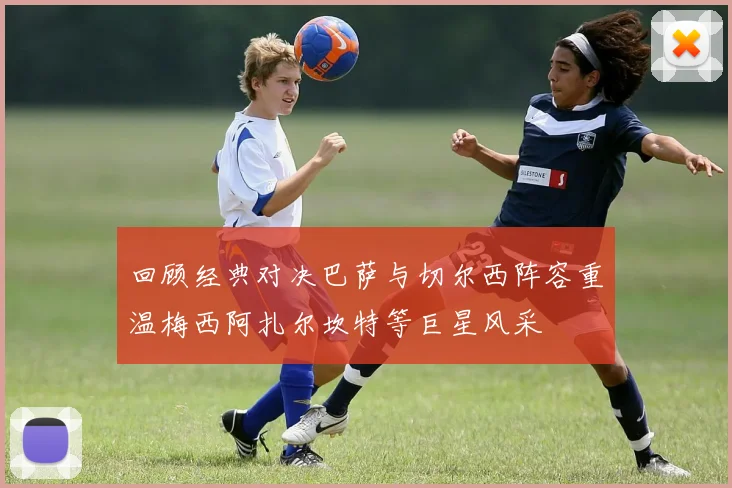 回顾经典对决巴萨与切尔西阵容重温梅西阿扎尔坎特等巨星风采