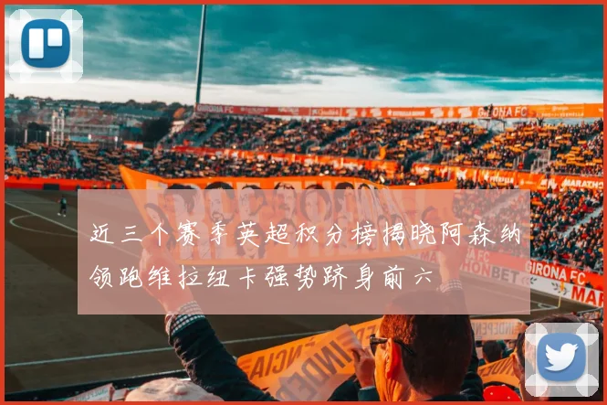 近三个赛季英超积分榜揭晓阿森纳领跑维拉纽卡强势跻身前六