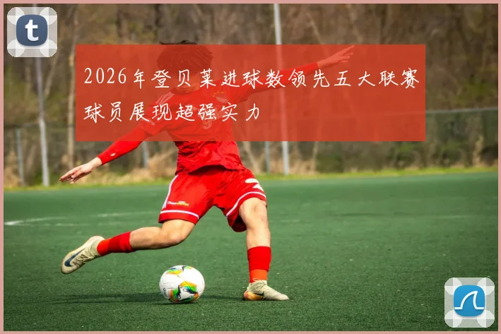 2026年登贝莱进球数领先五大联赛球员展现超强实力