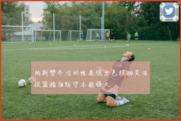 纳斯赞乔治训练表现出色移动灵活投篮精准防守本能强大