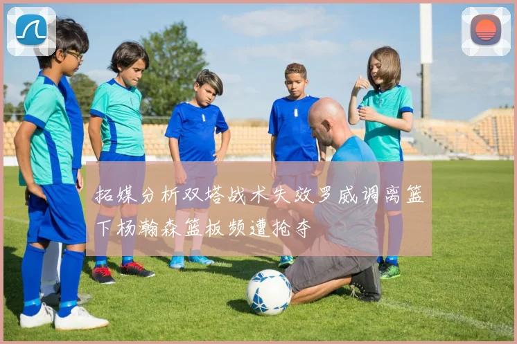 拓媒分析双塔战术失效罗威调离篮下杨瀚森篮板频遭抢夺