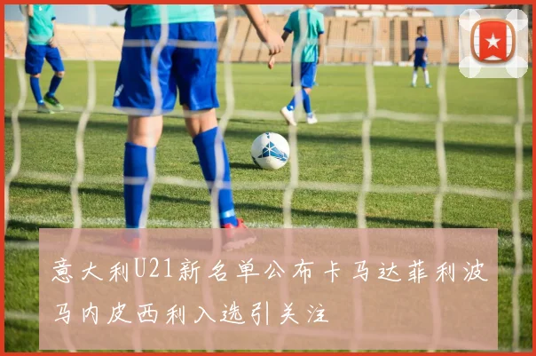 意大利U21新名单公布卡马达菲利波马内皮西利入选引关注