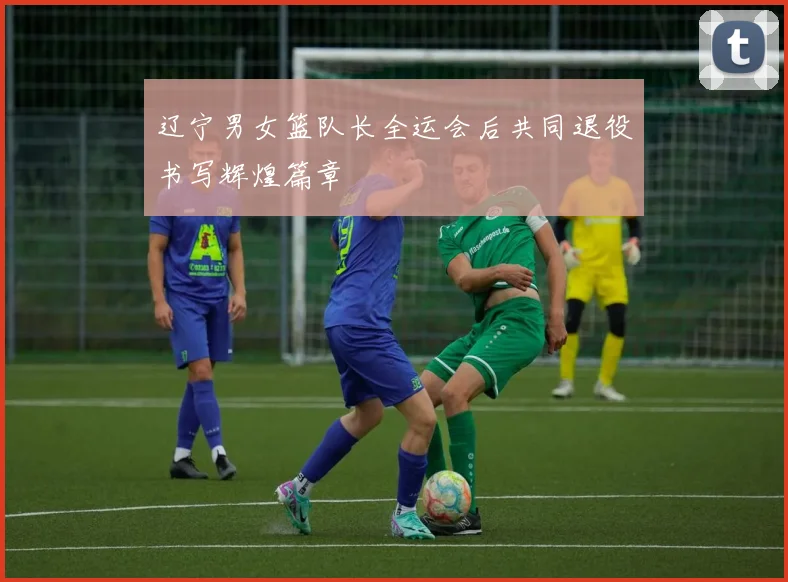 辽宁男女篮队长全运会后共同退役书写辉煌篇章