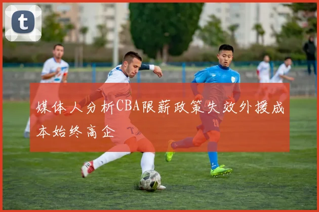 媒体人分析CBA限薪政策失效外援成本始终高企