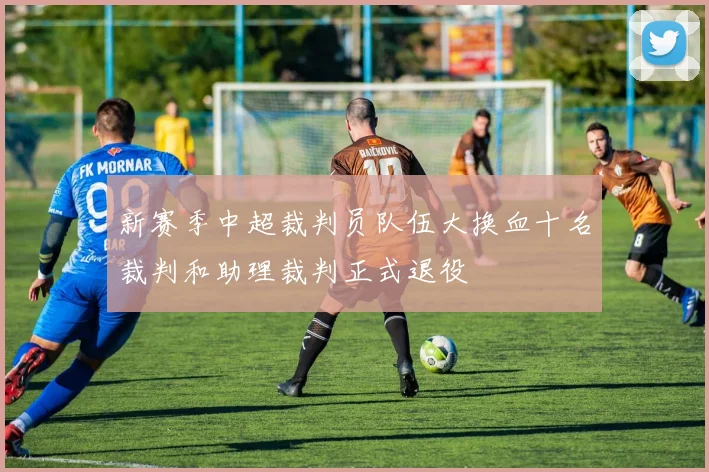 新赛季中超裁判员队伍大换血十名裁判和助理裁判正式退役
