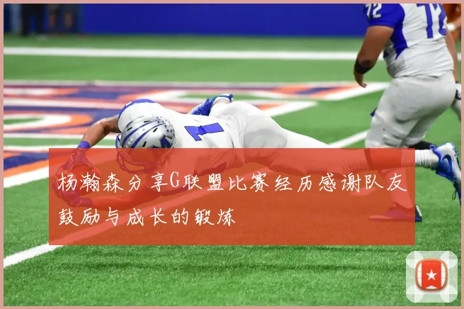 杨瀚森分享G联盟比赛经历感谢队友鼓励与成长的锻炼