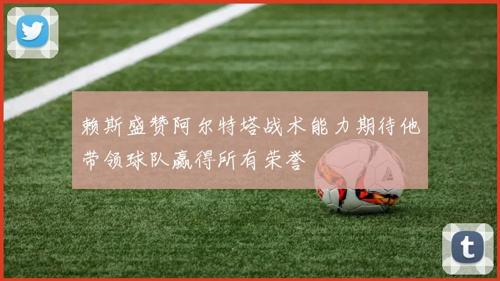 赖斯盛赞阿尔特塔战术能力期待他带领球队赢得所有荣誉