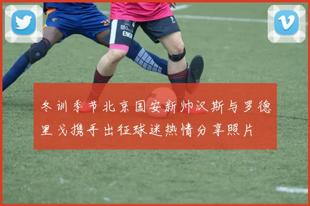 冬训季节北京国安新帅汉斯与罗德里戈携手出征球迷热情分享照片