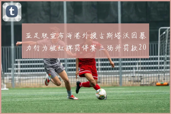 亚足联宣布海港外援古斯塔沃因暴力行为被红牌罚停赛三场并罚款2000美元