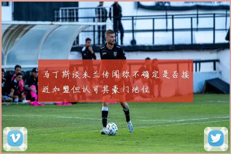 马丁斯谈米兰传闻称不确定是否接近加盟但认可其豪门地位