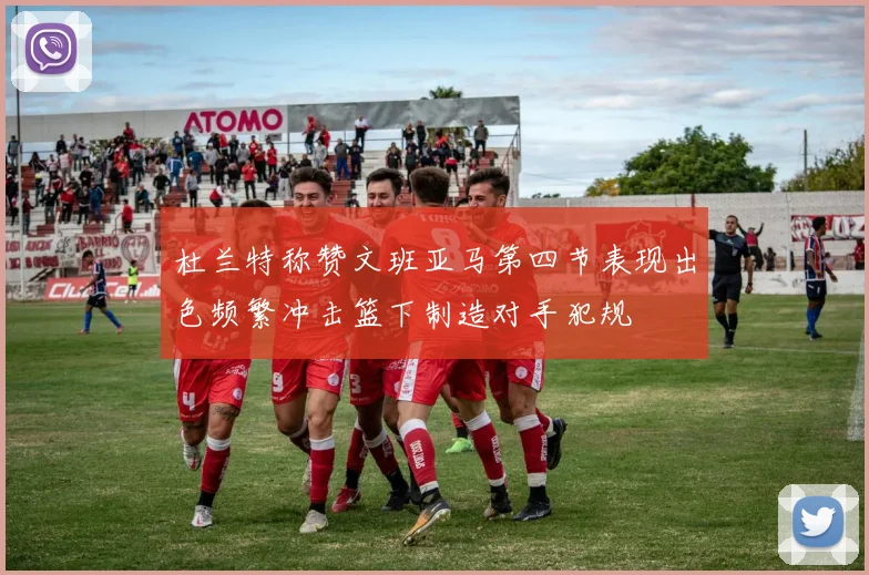 杜兰特称赞文班亚马第四节表现出色频繁冲击篮下制造对手犯规