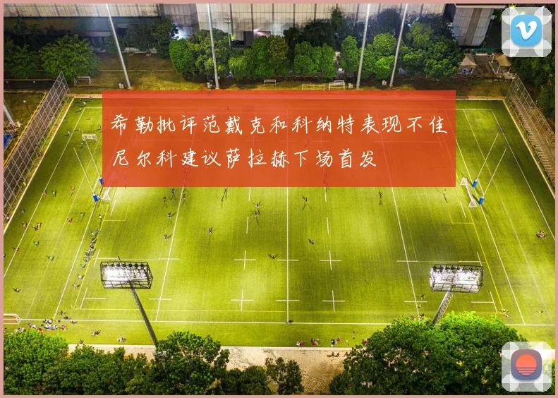 希勒批评范戴克和科纳特表现不佳尼尔科建议萨拉赫下场首发