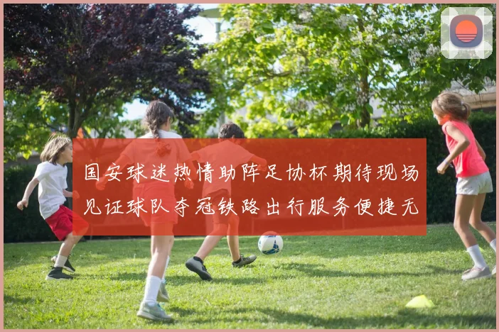 国安球迷热情助阵足协杯期待现场见证球队夺冠铁路出行服务便捷无忧