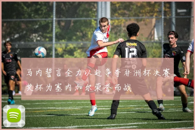 马内誓言全力以赴争夺非洲杯决赛奖杯为塞内加尔荣誉而战