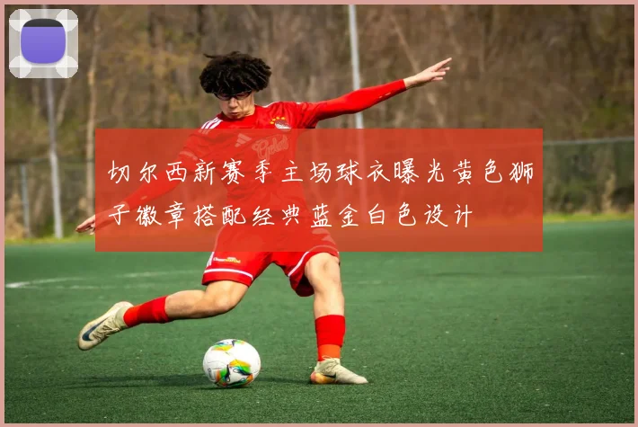 切尔西新赛季主场球衣曝光黄色狮子徽章搭配经典蓝金白色设计