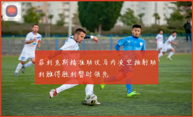 菲利克斯精准助攻马内凌空抽射助利雅得胜利暂时领先