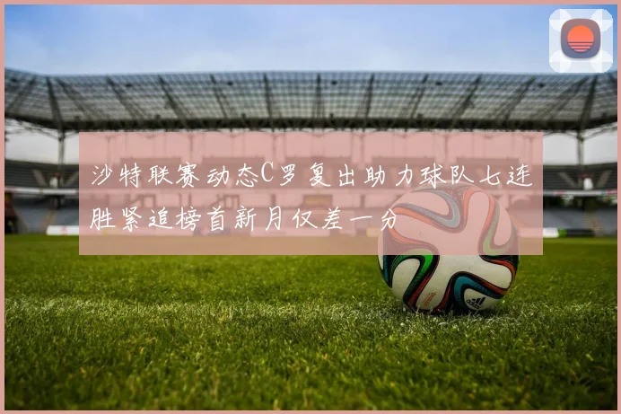 沙特联赛动态C罗复出助力球队七连胜紧追榜首新月仅差一分