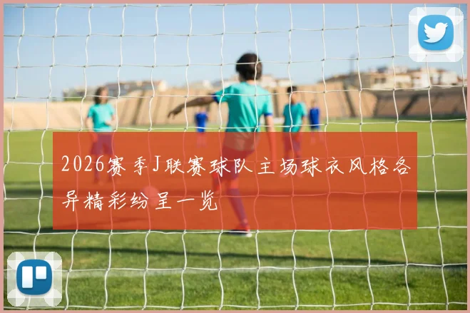 2026赛季J联赛球队主场球衣风格各异精彩纷呈一览