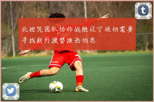 北控凭团队协作战胜辽宁迫切需要寻找新外援替换西伯恩