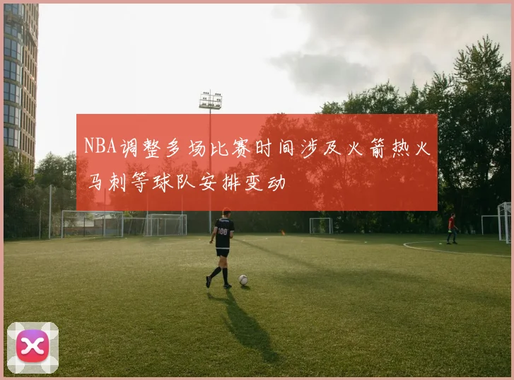 NBA调整多场比赛时间涉及火箭热火马刺等球队安排变动