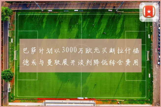 巴萨计划以3000万欧元买断拉什福德或与曼联展开谈判降低转会费用