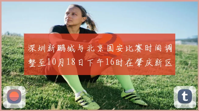 深圳新鹏城与北京国安比赛时间调整至10月18日下午16时在肇庆新区举行
