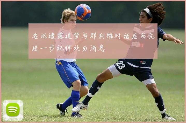名记透露追梦与邓利维对话后或无进一步纪律处分消息