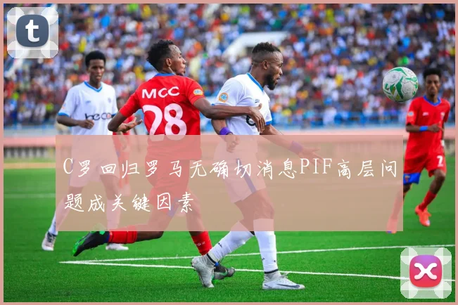 C罗回归罗马无确切消息PIF高层问题成关键因素